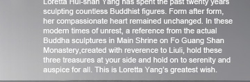 a reference from the actual Buddha sculptures in Main Shrine on Fo Guang Shan Monastery,created with reverence to Liuli,hold these three treasures at your side and hold on to serenity and auspice for all.