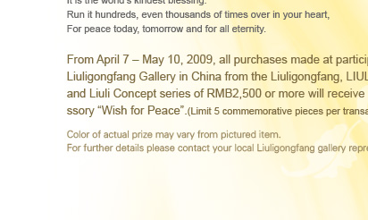 From April 7 C May 10, 2009, all purchases made at participating Liuligongfang Gallery in China series of RMB2,500 or more will receive the accessory Wish for Peace.