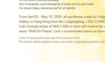 From April 10 C May 10, 2009, all purchases made at Liuligongfang Gallery in Hong Kong series of HK$ 2,500 or more will receive the accessory Wish for Peace.