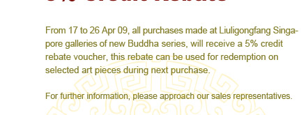 From 4/17һ4/26,2009,all purchases made at Liuligongfang Singapore galleries of new Buddha series,will receive a 5% credit rebate voucher, this rebate can be used for redemption on selected art pieces during next purchase.